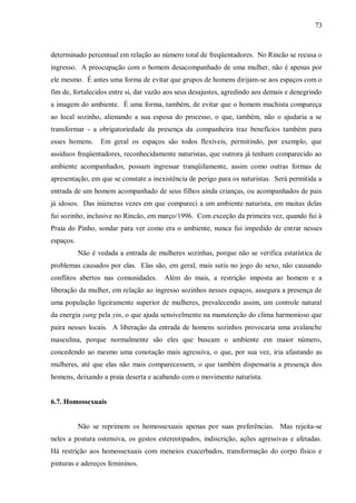 73



determinado percentual em relação ao número total de freqüentadores. No Rincão se recusa o
ingresso. A preocupação com o homem desacompanhado de uma mulher, não é apenas por
ele mesmo. É antes uma forma de evitar que grupos de homens dirijam-se aos espaços com o
fim de, fortalecidos entre si, dar vazão aos seus desajustes, agredindo aos demais e denegrindo
a imagem do ambiente. É uma forma, também, de evitar que o homem machista compareça
ao local sozinho, alienando a sua esposa do processo, o que, também, não o ajudaria a se
transformar - a obrigatoriedade da presença da companheira traz benefícios também para
esses homens.     Em geral os espaços são todos flexíveis, permitindo, por exemplo, que
assíduos freqüentadores, reconhecidamente naturistas, que outrora já tenham comparecido ao
ambiente acompanhados, possam ingressar tranqüilamente, assim como outras formas de
apresentação, em que se constate a inexistência de perigo para os naturistas. Será permitida a
entrada de um homem acompanhado de seus filhos ainda crianças, ou acompanhados de pais
já idosos. Das inúmeras vezes em que compareci a um ambiente naturista, em muitas delas
fui sozinho, inclusive no Rincão, em março/1996. Com exceção da primeira vez, quando fui à
Praia do Pinho, sondar para ver como era o ambiente, nunca fui impedido de entrar nesses
espaços.
           Não é vedada a entrada de mulheres sozinhas, porque não se verifica estatística de
problemas causados por elas. Elas são, em geral, mais sutis no jogo do sexo, não causando
conflitos abertos nas comunidades.      Além do mais, a restrição imposta ao homem e a
liberação da mulher, em relação ao ingresso sozinhos nesses espaços, assegura a presença de
uma população ligeiramente superior de mulheres, prevalecendo assim, um controle natural
da energia yang pela yin, o que ajuda sensivelmente na manutenção do clima harmonioso que
paira nesses locais. A liberação da entrada de homens sozinhos provocaria uma avalanche
masculina, porque normalmente são eles que buscam o ambiente em maior número,
concedendo ao mesmo uma conotação mais agressiva, o que, por sua vez, iria afastando as
mulheres, até que elas não mais comparecessem, o que também dispensaria a presença dos
homens, deixando a praia deserta e acabando com o movimento naturista.


6.7. Homossexuais


           Não se reprimem os homossexuais apenas por suas preferências. Mas rejeita-se
neles a postura ostensiva, os gestos estereotipados, indiscrição, ações agressivas e afetadas.
Há restrição aos homossexuais com meneios exacerbados, transformação do corpo físico e
pinturas e adereços femininos.
 