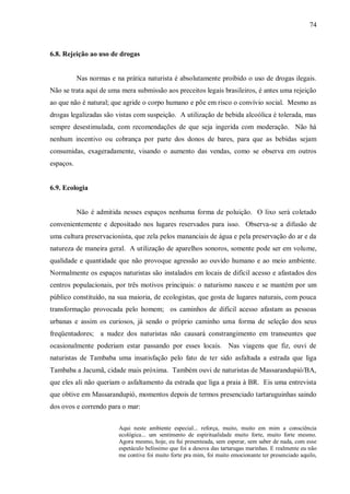 74



6.8. Rejeição ao uso de drogas


           Nas normas e na prática naturista é absolutamente proibido o uso de drogas ilegais.
Não se trata aqui de uma mera submissão aos preceitos legais brasileiros, é antes uma rejeição
ao que não é natural; que agride o corpo humano e põe em risco o convívio social. Mesmo as
drogas legalizadas são vistas com suspeição. A utilização de bebida alcoólica é tolerada, mas
sempre desestimulada, com recomendações de que seja ingerida com moderação. Não há
nenhum incentivo ou cobrança por parte dos donos de bares, para que as bebidas sejam
consumidas, exageradamente, visando o aumento das vendas, como se observa em outros
espaços.


6.9. Ecologia


           Não é admitida nesses espaços nenhuma forma de poluição. O lixo será coletado
convenientemente e depositado nos lugares reservados para isso. Observa-se a difusão de
uma cultura preservacionista, que zela pelos mananciais de água e pela preservação do ar e da
natureza de maneira geral. A utilização de aparelhos sonoros, somente pode ser em volume,
qualidade e quantidade que não provoque agressão ao ouvido humano e ao meio ambiente.
Normalmente os espaços naturistas são instalados em locais de difícil acesso e afastados dos
centros populacionais, por três motivos principais: o naturismo nasceu e se mantém por um
público constituído, na sua maioria, de ecologistas, que gosta de lugares naturais, com pouca
transformação provocada pelo homem; os caminhos de difícil acesso afastam as pessoas
urbanas e assim os curiosos, já sendo o próprio caminho uma forma de seleção dos seus
freqüentadores; a nudez dos naturistas não causará constrangimento em transeuntes que
ocasionalmente poderiam estar passando por esses locais. Nas viagens que fiz, ouvi de
naturistas de Tambaba uma insatisfação pelo fato de ter sido asfaltada a estrada que liga
Tambaba a Jacumã, cidade mais próxima. Também ouvi de naturistas de Massarandupió/BA,
que eles ali não queriam o asfaltamento da estrada que liga a praia à BR. Eis uma entrevista
que obtive em Massarandupió, momentos depois de termos presenciado tartaruguinhas saindo
dos ovos e correndo para o mar:


                         Aqui neste ambiente especial... reforça, muito, muito em mim a consciência
                         ecológica... um sentimento de espiritualidade muito forte, muito forte mesmo.
                         Agora mesmo, hoje, eu fui presenteada, sem esperar, sem saber de nada, com esse
                         espetáculo belíssimo que foi a desova das tartarugas marinhas. E realmente eu não
                         me contive foi muito forte pra mim, foi muito emocionante ter presenciado aquilo,
 