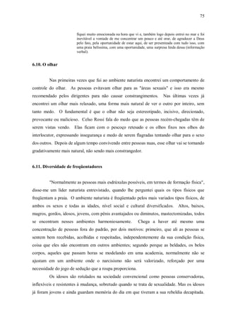 75


                       fiquei muito emocionada na hora que vi e, também logo depois entrei no mar e foi
                       inevitável a vontade de me concentrar um pouco e até orar, de agradecer a Deus
                       pelo fato, pela oportunidade de estar aqui, de ser presenteada com tudo isso, com
                       uma praia belíssima, com uma oportunidade, uma surpresa linda dessa (informação
                       verbal).


6.10. O olhar


         Nas primeiras vezes que fui ao ambiente naturista encontrei um comportamento de
controle do olhar. As pessoas evitavam olhar para as "áreas sexuais" e isso era mesmo
recomendado pelos dirigentes para não causar constrangimentos.               Nas últimas vezes já
encontrei um olhar mais relaxado, uma forma mais natural de ver o outro por inteiro, sem
tanto medo. O fundamental é que o olhar não seja estereotipado, incisivo, direcionado,
provocante ou malicioso. Celso Rossi fala do medo que as pessoas recém-chegadas têm de
serem vistas vendo. Elas ficam com o pescoço retesado e os olhos fixos nos olhos do
interlocutor, expressando insegurança e medo de serem flagradas tentando olhar para o sexo
dos outros. Depois de algum tempo convivendo entre pessoas nuas, esse olhar vai se tornando
gradativamente mais natural, não sendo mais constrangedor.


6.11. Diversidade de freqüentadores


         "Normalmente as pessoas mais esdrúxulas possíveis, em termos de formação física",
disse-me um líder naturista entrevistado, quando lhe perguntei quais os tipos físicos que
freqüentam a praia. O ambiente naturista é freqüentado pelos mais variados tipos físicos, de
ambos os sexos e todas as idades, nível social e cultural diversificados.              Altos, baixos,
magros, gordos, idosos, jovens, com pênis avantajados ou diminutos, mastectomizadas, todos
se encontram nesses ambientes harmoniosamente.               Chega a haver até mesmo uma
concentração de pessoas fora do padrão, por dois motivos: primeiro, que ali as pessoas se
sentem bem recebidas, acolhidas e respeitadas, independentemente da sua condição física,
coisa que eles não encontram em outros ambientes; segundo porque as beldades, os belos
corpos, aqueles que passam horas se modelando em uma academia, normalmente não se
ajustam em um ambiente onde o narcisismo não será valorizado, reforçado por uma
necessidade do jogo de sedução que a roupa proporciona.
         Os idosos são rotulados na sociedade convencional como pessoas conservadoras,
inflexíveis e resistentes à mudança, sobretudo quando se trata de sexualidade. Mas os idosos
já foram jovens e ainda guardam memória do dia em que tiveram a sua rebeldia decapitada.
 