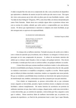 76



A idade avançada lhes trás uma nova compreensão da vida e uma consciência do desperdício
que representou o abandono de anseios em prol de razões que não eram as suas. Eles agora
são vistos como pessoas que já não estão em pleno gozo de suas faculdades mentais - estão
"na idade de fazer bobagem" (Nogueira, 1997), como disse Bidê, em música interpretada pelo
cantor Noite Ilustrada. Diante desta nova condição alguns deles se permitem relaxar mais
com as normas de conduta, sabendo que serão aceitos e compreendidos por seus deslizes
sociais. Os idosos que experimentam o naturismo se adaptam com muita facilidade, já que
não carregam mais os equívocos da responsabilidade.


                        NA IDADE DE FAZER BOBAGEM
                                                                               Alcebíades Nogueira (Bidê)
                        Ela tem 18 anos, eu vou fazer 56
                        Trago meus desenganos
                        E ela pensa em ser feliz
                        Imaginem vocês
                        ....................................................
                        Ela está no período sonhador
                        E eu na idade de fazer bobagem.


         As crianças são as melhores naturistas. Variando um pouco de acordo com a idade e
com o volume de opressão que já receberam, elas se liberam e se entregam à vivência sem se
preocupar em ter uma compreensão do processo. A cultura do movimento naturista não
admite que as crianças sejam forçadas a tirar as roupas, sob qualquer pretexto. Elas devem
ser deixadas à vontade para ficar como se sentirem melhor, em qualquer ambiente ou ocasião.
         A única faixa etária que costuma manifestar resistência à nudez é a dos adolescentes,
devido às instabilidades psicológicas, hormonais e físicas, próprias dessa fase da vida, quando
se evidencia o narcisismo e se amplifica a arrogância, o orgulho e a revolta. Mesmo aqueles
que na infância já tinham exercitado o naturismo, tendem a se resguardar mais nesse período.
Há que se considerar a possibilidade dessa resistência ser decorrente não apenas do processo
de transformação mas, também, contestação ao que lhes é proposto por seus pais naturistas.
         Com relação ao temperamento, as pessoas extrovertidas são as que costumam
recuar, enquanto as introvertidas, passada a ligeira resistência inicial, se adaptam com muita
facilidade e aderem tranqüilamente. Há muitas histórias de ocorrências em portarias de
ambientes naturistas em que, duas irmãs ou amigas, chegam juntas, sendo uma extrovertida e
a outra introvertida, que, ao contrário do esperado, a introvertida quer ficar, enquanto a outra
quer ir embora. Outras narrativas falam de mulheres introvertidas que, na primeira vez,
gostaram da experiência e, ao final do dia, prometeram trazer a outra “que é super liberada,
 