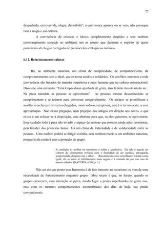 77



despachada, extrovertida, alegre, desinibida”, a qual nunca aparece ou se vem, não consegue
tirar a roupa e vai embora.
         A convivência de crianças e idosos completamente despidos e sem nenhum
constrangimento concede ao ambiente um ar ameno que desarma o espírito de quem
porventura ali chegue carregado de preconceitos e bloqueios internos.


6.12. Relacionamento salutar


     Há, no ambiente naturista, um clima de cumplicidade, de companheirismo, de
comprometimento com o ideal, que os torna unidos e solidários. Os conflitos inerentes a toda
convivência são tratados de maneira respeitosa e mais humana que na cultura convencional.
Disse-me uma naturista: "Uma Copacabana apinhada de gente, mas tá todo mundo muito só...
Na praia naturista as pessoas se aproximam".              As pessoas mesmo desconhecidas se
cumprimentam e se reúnem para conversar amigavelmente. Os antigos se prontificam a
auxiliar e esclarecer os recém-chegados, mostrando-se receptivos, esse é o termo exato, a uma
aproximação. Não existe pregação, nem projeção dos antigos em direção aos novos, o que
existe é um colocar-se à disposição, uma abertura para que, se eles quiserem, se aproximem.
Esse cuidado todo é para não invadir o espaço de pessoas que possam ainda estar resistentes,
pela timidez das primeiras horas. Há um clima de fraternidade e de solidariedade entre as
pessoas. Uma mulher poderá se dirigir sozinha, sem nenhum receio a um ambiente naturista,
porque lá ela contará com a proteção do grupo.


                         A condição da mulher no naturismo é nobre e igualitária. Ela não é aquele ser
                         coberto de vestimentas eróticas com a finalidade de ser espiada, perseguida,
                         surpreendida, despida com o olhar... Reconhecida como semelhante, tratada como
                         igual, ela se sente aí infinitamente mais segura e à vontade do que nas ruas de
                         nossas cidades. (NATURIS, nº 06, p. 1).

         Não sei até que ponto essa harmonia é de fato inerente ao naturismo ou vem de uma
necessidade de fortalecimento enquanto grupo. Meu receio é que, no futuro, quando os
grupos crescerem, essa interação se perca, dando lugar a praias superlotadas de gente nua,
mas com os mesmos comportamentos estereotipados dos dias de hoje, nas praias
convencionais.
 