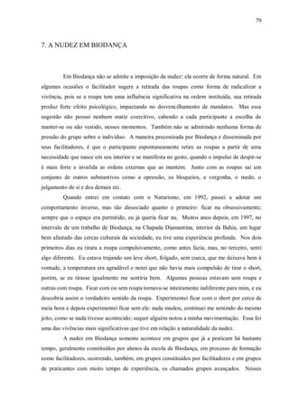 79



7. A NUDEZ EM BIODANÇA



         Em Biodança não se admite a imposição da nudez: ela ocorre de forma natural. Em
algumas ocasiões o facilitador sugere a retirada das roupas como forma de radicalizar a
vivência, pois se a roupa tem uma influência significativa na ordem instituída, sua retirada
produz forte efeito psicológico, impactando no desvencilhamento de mandatos. Mas essa
sugestão não possui nenhum matiz coercitivo, cabendo a cada participante a escolha de
manter-se ou não vestido, nesses momentos. Também não se admitindo nenhuma forma de
pressão do grupo sobre o indivíduo. A maneira preconizada por Biodança e disseminada por
seus facilitadores, é que o participante espontaneamente retire as roupas a partir de uma
necessidade que nasce em seu interior e se manifesta no gesto, quando o impulso de despir-se
é mais forte e invalida as ordens externas que as mantém. Junto com as roupas sai um
conjunto de outros substantivos como a opressão, os bloqueios, a vergonha, o medo, o
julgamento de si e dos demais etc.
         Quando entrei em contato com o Naturismo, em 1992, passei a adotar um
comportamento inverso, mas tão dissociado quanto o primeiro: ficar nu obsessivamente;
sempre que o espaço era permitido, eu já queria ficar nu. Muitos anos depois, em 1997, no
intervalo de um trabalho de Biodança, na Chapada Diamantina, interior da Bahia, um lugar
bem afastado das cercas culturais da sociedade, eu tive uma experiência profunda. Nos dois
primeiros dias eu tirara a roupa compulsivamente, como antes fazia, mas, no terceiro, senti
algo diferente. Eu estava trajando um leve short, folgado, sem cueca, que me deixava bem à
vontade, a temperatura era agradável e notei que não havia mais compulsão de tirar o short,
porém, se eu tirasse igualmente me sentiria bem. Algumas pessoas estavam sem roupa e
outras com roupa. Ficar com ou sem roupa tornava-se inteiramente indiferente para mim, e eu
descobria assim o verdadeiro sentido da roupa. Experimentei ficar com o short por cerca de
meia hora e depois experimentei ficar sem ele: nada mudou, continuei me sentindo do mesmo
jeito, como se nada tivesse acontecido; sequer alguém notou a minha movimentação. Essa foi
uma das vivências mais significativas que tive em relação a naturalidade da nudez.
         A nudez em Biodança somente acontece em grupos que já a praticam há bastante
tempo, geralmente constituídos por alunos da escola de Biodança, em processo de formação
como facilitadores, ocorrendo, também, em grupos constituídos por facilitadores e em grupos
de praticantes com muito tempo de experiência, os chamados grupos avançados. Nesses
 