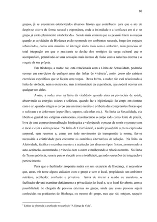 80



grupos, já se encontram estabelecidos diversos fatores que contribuem para que o ato de
despir-se ocorra de forma natural e espontânea, onde a intimidade e a confiança em si e no
grupo já estão plenamente estabelecidas. Sendo mais comum que as pessoas tirem as roupas
quando as atividades de Biodança estão ocorrendo em ambientes naturais, longe dos espaços
urbanizados, como uma maneira de interagir ainda mais com o ambiente, num processo de
total integração em que o praticante se desfaz dos vestígios da carga cultural que o
acompanham, permitindo-se uma sensação mais intensa de fusão com a natureza externa e o
resgate da sua própria.
             Em Biodança, a nudez não está relacionada com a Linha de Sexualidade, podendo
ocorrer em exercícios de qualquer uma das linhas de vivência 2, assim como não existem
exercícios específicos que se façam sem roupas. Desta forma, a nudez não está relacionada à
linha de vivência, nem a exercícios, mas à intensidade da experiência, que poderá ocorrer em
qualquer um deles.
             Assim, a nudez atua na linha da vitalidade quando ativa os potenciais de saúde,
absorvendo as energias solares e telúricas, quando faz a higienização do corpo em contato
com o ar, quando integra o corpo em um único inteiro e o liberta das compressões físicas que
o sufocam e o deformam (espartilhos, sapatos, calcinhas etc.). Na linha da Sexualidade, ela
liberta o genital dos estigmas castradores, reconhecendo o corpo todo como fonte de prazer,
livre de uma compartimentalização hierárquica e valorizando o prazer de sentir o contato com
o meio e com a outra pessoa. Na linha de Criatividade, a nudez possibilita a plena expressão
corporal, sem reservas e, como em todo movimento de transgressão à norma, faz-se
necessária a criatividade para encontrar os caminhos alternativos de solução. Na linha da
Afetividade, facilita o reconhecimento e a aceitação dos diversos tipos físicos, promovendo a
auto-aceitação, aumentando o vínculo com o outro e melhorando o relacionamento. Na linha
da Transcendência, remete para o vínculo com a totalidade, gerando sensações de integração e
pertencimento.
             Para que o facilitador proponha nudez em um exercício de Biodança, é necessário
que, antes, ele tome alguns cuidados com o grupo e com o local, propiciando um ambiente
nutritivo, acolhedor, confiante e privativo.              Antes de iniciar a sessão ou maratona, o
facilitador deverá examinar detidamente a privacidade do local e, se o local for aberto, com a
possibilidade de chegada de pessoas externas ao grupo, ainda que essas pessoas sejam
conhecidas ou praticantes de Biodança, ou mesmo do grupo, mas que não estejam, naquele


2
    Linhas de vivência já explicado no capítulo “A Dança da Vida”.
 