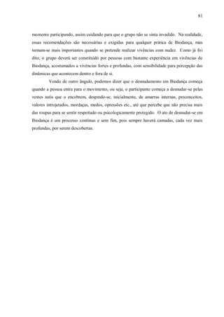 81



momento participando, assim cuidando para que o grupo não se sinta invadido. Na realidade,
essas recomendações são necessárias e exigidas para qualquer prática de Biodança, mas
tornam-se mais importantes quando se pretende realizar vivências com nudez. Como já foi
dito, o grupo deverá ser constituído por pessoas com bastante experiência em vivências de
Biodança, acostumados a vivências fortes e profundas, com sensibilidade para percepção das
dinâmicas que acontecem dentro e fora de si.
         Vendo de outro ângulo, podemos dizer que o desnudamento em Biodança começa
quando a pessoa entra para o movimento, ou seja, o participante começa a desnudar-se pelas
vestes sutis que o encobrem, despindo-se, inicialmente, de amarras internas, preconceitos,
valores introjetados, mordaças, medos, opressões etc., até que percebe que não precisa mais
das roupas para se sentir respeitado ou psicologicamente protegido. O ato de desnudar-se em
Biodança é um processo contínuo e sem fim, pois sempre haverá camadas, cada vez mais
profundas, por serem descobertas.
 