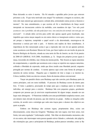 83



blusa deixando os seios à mostra. Ela foi atacada e agredida pelos jovens que estavam
próximos a ela. O que teria motivado esse ataque? Se realmente a imagem os excitava, não
teria sido mais natural que apreciassem a atitude dela, estimulando outras jovens a fazerem o
mesmo?     No meu entendimento, o que ocorreu ali foi a interferência do braço social
introjetado no inconsciente coletivo da multidão, com mandatos do tipo: "isto não pode
acontecer; isto é proibido; ela não pode fazer isso; isto está fora do normal; isto tem que ser
destruído". A atitude deles serviria para coibir não apenas aquele gesto localizado, mas
impediria que outras moças naquele ou em outros shows se insurgissem contra o status quo,
até porque a imprensa, cumprindo o papel social a ela determinado, encarregou-se de
disseminar a notícia por todo o país.      A história está repleta de fatos semelhantes. A
importância do fato mencionado acima é que a repressão não veio de um aparato policial,
como aconteceu com Rosimere Moura da Costa, por fazer topless em um trecho da praia da
Reserva Biológica do Recreio, situada na zona norte do Rio de Janeiro, no dia 16 de janeiro
de 2000 (O LIBERAL 18.01.2000, Atualidades, p. 3). Surgiu dos próprios jovens iguais à
moça, travestidos de rebeldes, mas vítimas da mesma pecha. Não fossem as regras naturistas
de comportamento, o episódio que aconteceu com a moça se repetiria nos espaços naturistas,
coibindo a liberdade de expressão, ainda que disso resulte uma liberdade parcial, enquanto
protegida por normas de conduta. A norma aparece aqui como uma forma de proteger o
naturista de outras normas. Daquelas que o impedem de tirar a roupa e se mostrar nu.
Coloca, também, limite aos desvios sexuais, frutos da mesma cultura convencional.
         Traçar um paralelo direto com Biodança aqui não convém, pois Biodança parte de
outros princípios, está em outra realidade. O processo de Biodança ocorre de dentro para
fora. É lento e gradativo, precisando de tempo para que a mudança opere no íntimo do
indivíduo, até emergir para o exterior. Biodança lida com pequenos grupos, geralmente
composto por pessoas que já convivem respeitosamente há algum tempo, atuando em um
leque mais abrangente. O Naturismo trabalha com uma possibilidade terapêutica menor, com
um número mais elevado de pessoas, que são rotativas no grupo. Ambas as situações estão
corretas, de acordo com a estratégia que cada uma traçou para o alcance dos objetivos aos
quais se propõe.
         Embora em Biodança não existam regras, propriamente ditas, existe um
direcionamento, como disse-me Gregório: "Biodança não tem regras; tem bom senso, tem
limite, tem auto-regulação." (informação verbal). Não falar em determinados momentos; não
rir em outros; não interromper outra pessoa quando estiver falando e, sobretudo, não julgá-la,
são orientações que, para o principiante de Biodança, podem parecer estranhas, como se lhe
 