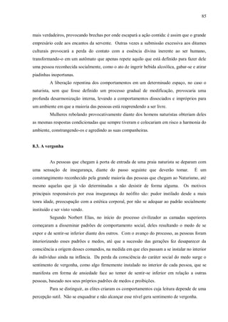 85



mais verdadeiros, provocando brechas por onde escapará a ação contida: é assim que o grande
empresário cede aos encantos da servente. Outras vezes a submissão excessiva aos ditames
culturais provocará a perda do contato com a essência divina inerente ao ser humano,
transformando-o em um autômato que apenas repete aquilo que está definido para fazer dele
uma pessoa reconhecida socialmente, como o ato de ingerir bebida alcoólica, gabar-se e atirar
piadinhas inoportunas.
         A liberação repentina dos comportamentos em um determinado espaço, no caso o
naturista, sem que fosse definido um processo gradual de modificação, provocaria uma
profunda desarmonização interna, levando a comportamentos dissociados e impróprios para
um ambiente em que a maioria das pessoas está reaprendendo a ser livre.
         Mulheres rebolando provocativamente diante dos homens naturistas obteriam deles
as mesmas respostas condicionadas que sempre tiveram e colocariam em risco a harmonia do
ambiente, constrangendo-os e agredindo as suas companheiras.


8.3. A vergonha


         As pessoas que chegam à porta de entrada de uma praia naturista se deparam com
uma sensação de insegurança, diante do passo seguinte que deverão tomar.              É um
constrangimento reconhecido pela grande maioria das pessoas que chegam ao Naturismo, até
mesmo aquelas que já vão determinadas a não desistir de forma alguma.           Os motivos
principais responsáveis por essa insegurança do neófito são: pudor instilado desde a mais
tenra idade, preocupação com a estética corporal, por não se adequar ao padrão socialmente
instituído e ser visto vendo.
         Segundo Norbert Elias, no início do processo civilizador as camadas superiores
começaram a disseminar padrões de comportamento social, deles resultando o medo de se
expor e de sentir-se inferior diante dos outros. Com o avanço do processo, as pessoas foram
interiorizando esses padrões e medos, até que a sucessão das gerações fez desaparecer da
consciência a origem desses comandos, na medida em que eles passam a se instalar no interior
do indivíduo ainda na infância. Da perda da consciência do caráter social do medo surge o
sentimento de vergonha, como algo firmemente instalado no interior de cada pessoa, que se
manifesta em forma de ansiedade face ao temor de sentir-se inferior em relação a outras
pessoas, baseado nos seus próprios padrões de medos e proibições.
         Para se distinguir, as elites criaram os comportamentos cuja leitura depende de uma
percepção sutil. Não se enquadrar e não alcançar esse nível gera sentimento de vergonha.
 