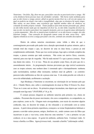 87



Naturismo. Um deles, Zig, disse-me que, para falar com eles eu precisaria tirar a sunga. Há
certa distância havia pessoas nuas em atividades variadas. Não havia razão nenhuma para
que eu não tirasse a sunga, pensei, afinal eu queria mesmo ficar nu e ali era um espaço no
qual eu poderia me despir com toda a tranqüilidade, algo que eu desejava há muito tempo.
Mas sentia, no meu íntimo, uma resistência que impedia minhas mãos de obedecer ao
comando da minha própria vontade. Tentei justificar para mim mesmo pensando que, afinal,
eu não tinha mesmo nada que me impedisse de ficar nu, eu não tinha vergonha de ficar nu,
mas eu não via motivo para fazer isso naquele momento, pois eu só queria umas informações
e assim argumentei. Mas eles se mantiveram irredutíveis: se eu não tirasse a sunga, eles não
falariam comigo. Uma sensação de desagrado tomou conta de mim, nessa hora. Após
alguma relutância eu tirei a sunga para falar com eles, sentindo um estranho desconforto.

         Dentro da cultura naturista encontramos como válida a idéia de que o
constrangimento provocado pelo pudor tem a duração aproximada de quinze minutos, após a
retirada total das roupas e que, no decorrer de uma ou duas horas, a pessoa já está
completamente ambientada. Penso que isso ocorre porque, logo após a retirada completa das
roupas, a pessoa constata que nada aconteceu.        Não existe um motivo físico, concreto,
material, para esse tipo de vergonha. Não há nada mesmo! É o que a pessoa constata. Ficar
nua diante dos outros. E é só isso. Plena de seu próprio corpo físico, do jeito que ele é,
assumidamente inteiro. As programações internas preveniam que algo terrível aconteceria
caso as roupas caíssem, mas nenhum dano é constatado após o desimpedimento: nenhuma
ação recriminadora; nenhum olhar insinuante; nenhum sinal de galhofa - ao contrário:
parecem todos indiferentes ao fato de a pessoa estar nua. E ela ainda percebe em volta de si
um ar de solidariedade, acolhimento e aceitação.
         Aqui Biodança e Naturismo se encontram, na valorização do ser humano pelo que
ele é. Cláudio Marzo, ator, sobre o constrangimento de atuar no filme O Homem Nu, disse:
"Ficar nu é como sair na chuva. Os primeiros pingos incomodam, mas depois que você está
ensopado nem liga mais." (NATURIS, nº 16, p. 8).
         É comum pessoas chegarem ao ambiente naturista pela primeira vez, cheios de
cuidados. Procuram dias de pouco movimento; vão com o companheiro, ou companheira, ou
para explorar, como eu fiz. Chegam meio envergonhadas, com receio de encontrar alguém
conhecido, mas, no decorrer do tempo, já vão relaxando e se entrosando com as outras
pessoas. A partir dessa primeira experiência, começam a se tornar freqüentadores habituais e
passam a convidar outras pessoas, amigos, familiares etc., sendo comuns casos de filhos que
incentivam os pais e vice-versa, como disse-me uma naturista: "...vim a primeira vez pra
conhecer, só eu e meu esposo. Aí gostei do ambiente, ambiente bom. Continuei vindo. Aí
trouxe a família e os filhos. Agora já trouxe irmã... trazendo a família." (informação verbal).
 