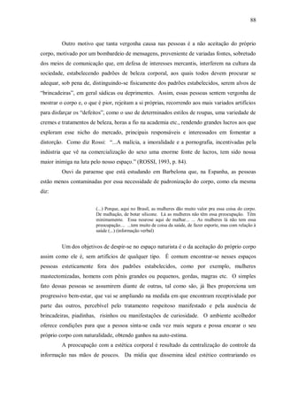 88



         Outro motivo que tanta vergonha causa nas pessoas é a não aceitação do próprio
corpo, motivado por um bombardeio de mensagens, proveniente de variadas fontes, sobretudo
dos meios de comunicação que, em defesa de interesses mercantis, interferem na cultura da
sociedade, estabelecendo padrões de beleza corporal, aos quais todos devem procurar se
adequar, sob pena de, distinguindo-se fisicamente dos padrões estabelecidos, serem alvos de
“brincadeiras”, em geral sádicas ou deprimentes. Assim, essas pessoas sentem vergonha de
mostrar o corpo e, o que é pior, rejeitam a si próprias, recorrendo aos mais variados artifícios
para disfarçar os “defeitos”, como o uso de determinados estilos de roupas, uma variedade de
cremes e tratamentos de beleza, horas a fio na academia etc., rendendo grandes lucros aos que
exploram esse nicho do mercado, principais responsáveis e interessados em fomentar a
distorção. Como diz Rossi: “...A malícia, a imoralidade e a pornografia, incentivadas pela
indústria que vê na comercialização do sexo uma enorme fonte de lucros, tem sido nossa
maior inimiga na luta pelo nosso espaço.” (ROSSI, 1993, p. 84).
         Ouvi da paraense que está estudando em Barbelona que, na Espanha, as pessoas
estão menos contaminadas por essa necessidade de padronização do corpo, como ela mesma
diz:


                        (...) Porque, aqui no Brasil, as mulheres dão muito valor pra essa coisa do corpo.
                        De malhação, de botar silicone. Lá as mulheres não têm essa preocupação. Têm
                        minimamente. Essa neurose aqui de malhar... ... As mulheres lá não tem essa
                        preocupação.... ...tem muito de coisa da saúde, de fazer esporte, mas com relação à
                        saúde (...) (informação verbal)


         Um dos objetivos de despir-se no espaço naturista é o da aceitação do próprio corpo
assim como ele é, sem artifícios de qualquer tipo. É comum encontrar-se nesses espaços
pessoas esteticamente fora dos padrões estabelecidos, como por exemplo, mulheres
mastectomizadas, homens com pênis grandes ou pequenos, gordas, magras etc. O simples
fato dessas pessoas se assumirem diante de outras, tal como são, já lhes proporciona um
progressivo bem-estar, que vai se ampliando na medida em que encontram receptividade por
parte das outros, percebível pelo tratamento respeitoso manifestado e pela ausência de
brincadeiras, piadinhas, risinhos ou manifestações de curiosidade. O ambiente acolhedor
oferece condições para que a pessoa sinta-se cada vez mais segura e possa encarar o seu
próprio corpo com naturalidade, obtendo ganhos na auto-estima.
         A preocupação com a estética corporal é resultado da centralização do controle da
informação nas mãos de poucos. Da mídia que dissemina ideal estético contrariando os
 