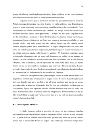 89



gostos individuais e massificando as preferências. Constituindo-se um dos comportamentos
mais absurdos de quem ainda não se inseriu no movimento naturista.
         Algumas pessoas que eu entrevistei disseram-me que relutaram em se iniciar no
Naturismo porque temiam pela exposição do corpo por razões estéticas. Uma delas disse que
se achava gorda, no entanto, confessou-me que usava biquíni nas praias convencionais. Então
eu questionei se o biquíni era suficiente para encobrir a sua barriga, no que ela concordou que
realmente não fazia sentido aquele pensamento. Um rapaz me disse que a vergonha inicial
era das pernas finas. Assim, me vi diante de várias situações, dentro e fora do Naturismo, de
pessoas que diziam, ou dizem, que não ficam nuas porque se sentem envergonhadas por uma
questão estética, mas usam biquíni: que não esconde barriga, que não esconde estrias,
celulites, magreza, pernas tortas, pernas finas etc. A sunga e o biquíni, nesse caso, funcionam
como um símbolo que substitui a roupa inteira, habilitando a pessoa ao convívio social, pois,
na prática, consegue ocultar sofrivelmente os genitais.      O desconforto decorrente dessa
programação vai desaparecendo um pouco mais lentamente, na medida em que a pessoa vai
olhando e se relacionando com pessoas dos mais variados tipos físicos, com os mais diversos
"defeitos", diria a convenção, sem se importarem em serem vistas desse modo, ao mesmo
tempo em que vai absorvendo os paradigmas que compõem a filosofia naturista, da auto-
aceitação, da aceitação do outro, da não preocupação estética condicionada, da valorização do
ser humano como tal. Valores também preconizados por Biodança.
         O medo de ser flagrado olhando para os órgãos sexuais de outras pessoas é resultado
da proibição instalada pela cultura dentro da própria pessoa. É o medo da condenação social,
por estar fazendo algo que é proibido e de tal forma enraizado que, mesmo no espaço
permitido, deixa a pessoa em desarmonia. Isso faz com que os iniciantes no Naturismo, ao
conversarem, fiquem com o pescoço retesado, olhando fixamente nos olhos do outro, com
medo de deixar seus olhos baixarem e serem mal interpretados. Uma naturista disse-me que
não foi difícil tirar a roupa, mas "ver as pessoas nuas e eu me senti um pouco deslocada e
tímida". (informação verbal)


8.4. A localização da intimidade


         A Idade Moderna proibiu a exposição do corpo nu, em quaisquer situações,
excetuando aquelas imprescindíveis, como o tratamento médico, relações sexuais conjugais
etc. A partir do início da Idade Contemporânea é que as roupas foram aos poucos cedendo
espaço para as necessidades físicas dos corpos. Mas, ainda hoje, apesar dos avanços nesse
 