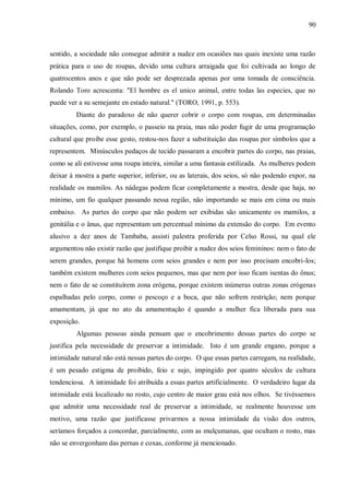 90



sentido, a sociedade não consegue admitir a nudez em ocasiões nas quais inexiste uma razão
prática para o uso de roupas, devido uma cultura arraigada que foi cultivada ao longo de
quatrocentos anos e que não pode ser desprezada apenas por uma tomada de consciência.
Rolando Toro acrescenta: "El hombre es el unico animal, entre todas las especies, que no
puede ver a su semejante en estado natural." (TORO, 1991, p. 553).
         Diante do paradoxo de não querer cobrir o corpo com roupas, em determinadas
situações, como, por exemplo, o passeio na praia, mas não poder fugir de uma programação
cultural que proíbe esse gesto, restou-nos fazer a substituição das roupas por símbolos que a
representem. Minúsculos pedaços de tecido passaram a encobrir partes do corpo, nas praias,
como se ali estivesse uma roupa inteira, similar a uma fantasia estilizada. As mulheres podem
deixar à mostra a parte superior, inferior, ou as laterais, dos seios, só não podendo expor, na
realidade os mamilos. As nádegas podem ficar completamente a mostra, desde que haja, no
mínimo, um fio qualquer passando nessa região, não importando se mais em cima ou mais
embaixo. As partes do corpo que não podem ser exibidas são unicamente os mamilos, a
genitália e o ânus, que representam um percentual mínimo da extensão do corpo. Em evento
alusivo a dez anos de Tambaba, assisti palestra proferida por Celso Rossi, na qual ele
argumentou não existir razão que justifique proibir a nudez dos seios femininos: nem o fato de
serem grandes, porque há homens com seios grandes e nem por isso precisam encobri-los;
também existem mulheres com seios pequenos, mas que nem por isso ficam isentas do ônus;
nem o fato de se constituírem zona erógena, porque existem inúmeras outras zonas erógenas
espalhadas pelo corpo, como o pescoço e a boca, que não sofrem restrição; nem porque
amamentam, já que no ato da amamentação é quando a mulher fica liberada para sua
exposição.
         Algumas pessoas ainda pensam que o encobrimento dessas partes do corpo se
justifica pela necessidade de preservar a intimidade. Isto é um grande engano, porque a
intimidade natural não está nessas partes do corpo. O que essas partes carregam, na realidade,
é um pesado estigma de proibido, feio e sujo, impingido por quatro séculos de cultura
tendenciosa. A intimidade foi atribuída a essas partes artificialmente. O verdadeiro lugar da
intimidade está localizado no rosto, cujo centro de maior grau está nos olhos. Se tivéssemos
que admitir uma necessidade real de preservar a intimidade, se realmente houvesse um
motivo, uma razão que justificasse privarmos a nossa intimidade da visão dos outros,
seríamos forçados a concordar, parcialmente, com as mulçumanas, que ocultam o rosto, mas
não se envergonham das pernas e coxas, conforme já mencionado.
 