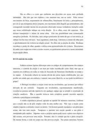91



         São os olhos e o rosto que realmente nos desvelam em nossa mais profunda
intimidade. São eles que nos expõem e nos mostram nus, um ao outro. Pelos nossos
movimentos de boca, arqueamento de sobrancelhas, franzimento de testa e, principalmente,
por um ar que transparece desse conjunto, nos mostramos além daquilo que pretendemos, não
conseguindo esconder mesmo de um precário observador nossas verdadeiras intenções ainda
que nossa verbalização indique em outra direção. Já os olhos, esses são especiais. Eles
deixam transparecer o íntimo de nossa alma.        Eles nos possibilitam uma comunicação
energética profunda. Os drávidas, mais antigos praticantes de tantra de que se tem notícia, já
sabiam isso há cinco mil anos. Seus seguidores, ainda hoje, valorizam o contato do olhar para
o aprofundamento da vivência na relação sexual. Os olhos são as janelas da alma. Biodança
reconhece o poder do olhar, quando o utiliza como potencializador de vivência. Haveríamos
de andar com roupas nos rostos e óculos escuros, se quiséssemos preservar a nossa intimidade
da percepção alheia.


8.5. O controle da ereção


         Embora existam ligeiras diferenças entre os códigos de comportamento dos espaços
naturistas, o controle da ereção é um item por todos reconhecido como ideal, mas que se
mantém em evidência em todas as rodas de discussão do Naturismo distribuídas no tempo e
no espaço. A discussão esbarra na mesma dúvida de outras regras estabelecidas: por que
proibir um estado que, em essência, é natural, mas como liberá-lo, se isso pode inviabilizar o
grupo?
         A Biologia reconhece a ereção como um ato involuntário, que acontece por reflexo
derivado de um estímulo.        Enquanto ato involuntário, espontaneamente manifestado,
constitui-se postura antivida reprimi-lo em qualquer espaço que se propõe à construção de
relações saudáveis.    Mas a questão torna-se mais complexa quando encontra aspectos
culturais e psicológicos construídos.
         A minha experiência pessoal, apoiada na opinião de inúmeros naturistas, confirma
que a ereção não se dá pela simples visão de uma mulher nua. Não vejo a ereção como
simples resposta a estímulos visuais ou tácteis. Um homem quando manipula o seu pênis para
urinar, não tem uma ereção.       Tampouco o paciente tem ereção quando o seu pênis é
manipulado pelo médico. Algumas vezes a própria esposa pode tocar o pênis com objetivos
não sexuais, sem provocar uma ereção. Portanto, não é o contato que faz o pênis enrijecer.
Da mesma forma, a visão de corpos nus não provoca ereção. Nas praias naturistas, homens
 