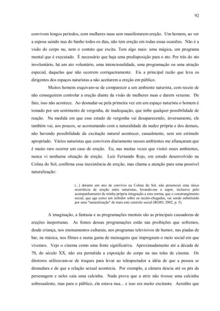 92



convivem longos períodos, com mulheres nuas sem manifestarem ereção. Um homem, ao ver
a esposa saindo nua do banho todos os dias, não tem ereção em todas essas ocasiões. Não é a
visão do corpo nu, nem o contato que excita. Tem algo mais: uma mágica, um programa
mental que é executado. É necessário que haja uma predisposição para o ato. Por trás do ato
involuntário, há um ato voluntário, uma intencionalidade, uma programação ou uma atração
especial, daquelas que não ocorrem corriqueiramente. Eis a principal razão que leva os
dirigentes dos espaços naturistas a não aceitarem a ereção em público.
         Muitos homens esquivam-se de comparecer a um ambiente naturista, com receio de
não conseguirem controlar a ereção diante da visão de mulheres nuas e darem vexame. De
fato, isso não acontece. Ao desnudar-se pela primeira vez em um espaço naturista o homem é
tomado por um sentimento de vergonha, de inadequação, que inibe qualquer possibilidade de
reação. Na medida em que esse estado de vergonha vai desaparecendo, inversamente, ele
também vai, aos poucos, se acostumando com a naturalidade da nudez própria e dos demais,
não havendo possibilidade da excitação natural acontecer, casualmente, sem um estímulo
apropriado. Vários naturistas que convivem diariamente nesses ambientes me afiançaram que
é muito raro ocorrer um caso de ereção. Eu, nas muitas vezes que visitei esses ambientes,
nunca vi nenhuma situação de ereção. Luiz Fernando Rojo, em estudo desenvolvido na
Colina do Sol, confirma essa inexistência de ereção, mas chama a atenção para uma possível
naturalização:


                        (...) durante um ano de convívio na Colina do Sol, não presenciei uma única
                        ocorrência de ereção entre naturistas, levando-me a supor, inclusive pelo
                        acompanhamento de minha própria integração a esta norma, que o constrangimento
                        social, que age como um inibidor sobre os recém-chegados, vai sendo substituído
                        por uma "naturalização" de mais este controle social (ROJO, 2002, p. 5).


         A imaginação, a fantasia e as programações mentais são as principais causadoras de
ereções inoportunas. As fontes dessas programações estão nas proibições que sofremos,
desde criança, nos ensinamentos culturais, nos programas televisivos de humor, nas piadas de
bar, na música, nos filmes e numa gama de mensagens que impregnam o meio social em que
vivemos. Vejo o cinema como uma fonte significativa. Aproximadamente até a década de
70, do século XX, não era permitida a exposição do corpo nu nas telas de cinema. Os
diretores utilizavam-se de truques para levar ao telespectador a idéia de que a pessoa se
desnudara e de que a relação sexual acontecia. Por exemplo, a câmera descia até os pés da
personagem e neles caía uma calcinha. Nada prova que a atriz não tivesse uma calcinha
sobressalente, mas para o público, ela estava nua... e isso era muito excitante. Acredito que
 