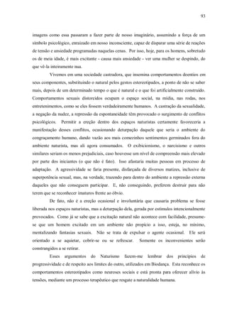 93



imagens como essa passaram a fazer parte de nosso imaginário, assumindo a força de um
símbolo psicológico, enraizado em nosso inconsciente, capaz de disparar uma série de reações
de tensão e ansiedade programadas naquelas cenas. Por isso, hoje, para os homens, sobretudo
os de meia idade, é mais excitante - causa mais ansiedade - ver uma mulher se despindo, do
que vê-la inteiramente nua.
         Vivemos em uma sociedade castradora, que insemina comportamentos doentios em
seus componentes, substituindo o natural pelos gestos estereotipados, a ponto de não se saber
mais, depois de um determinado tempo o que é natural e o que foi artificialmente construído.
Comportamentos sexuais distorcidos ocupam o espaço social, na mídia, nas rodas, nos
entretenimentos, como se eles fossem verdadeiramente humanos. A castração da sexualidade,
a negação da nudez, a repressão da espontaneidade têm provocado o surgimento de conflitos
psicológicos.    Permitir a ereção dentro dos espaços naturistas certamente favoreceria a
manifestação desses conflitos, ocasionando deturpação daquele que seria o ambiente do
congraçamento humano, dando vazão aos mais comezinhos sentimentos germinados fora do
ambiente naturista, mas ali agora consumados.        O exibicionismo, o narcisismo e outros
similares seriam os menos prejudiciais, caso houvesse um nível de compreensão mais elevado
por parte dos iniciantes (o que não é fato). Isso afastaria muitas pessoas em processo de
adaptação. A agressividade se faria presente, disfarçada de diversos matizes, inclusive de
superpotência sexual, mas, na verdade, trazendo para dentro do ambiente a repressão externa
daqueles que não conseguem participar. E, não conseguindo, preferem destruir para não
terem que se reconhecer imaturos frente ao óbvio.
         De fato, não é a ereção ocasional e involuntária que causaria problema se fosse
liberada nos espaços naturistas, mas a deturpação dela, gerada por estímulos intencionalmente
provocados. Como já se sabe que a excitação natural não acontece com facilidade, presume-
se que um homem excitado em um ambiente não propício a isso, esteja, no mínimo,
mentalizando fantasias sexuais.     Não se trata de expulsar o agente ocasional.     Ele será
orientado a se aquietar, cobrir-se ou se refrescar.       Somente os inconvenientes serão
constrangidos a se retirar.
         Esses    argumentos   do    Naturismo      fazem-me   lembrar   dos   princípios   de
progressividade e de respeito aos limites do outro, utilizados em Biodança. Esta reconhece os
comportamentos estereotipados como neuroses sociais e está pronta para oferecer alívio às
tensões, mediante um processo terapêutico que resgate a naturalidade humana.
 