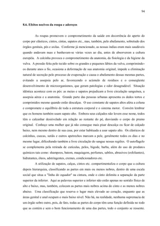 94



8.6. Efeitos nocivos da roupa e adereços


         As roupas promovem o comprometimento da saúde em decorrência do aperto do
corpo por elásticos, cintos, cintas, sapatos etc., mas, também, pelo abafamento, sobretudo dos
órgãos genitais, pés e axilas. Conforme já mencionado, as nossas índias eram mais saudáveis
quando andavam nuas e banhavam-se várias vezes ao dia, antes de absorverem a cultura
européia. A calcinha provoca o comprometimento da anatomia, da fisiologia e da higiene da
vulva. A pressão feita pelo tecido sobre os grandes e pequenos lábios da vulva, comprimindo-
os durante anos a fio, ocasiona a deformação de sua anatomia original, impede a eliminação
natural de secreção pelo processo de evaporação e causa o abafamento dessas mesmas partes,
evitando a assepsia pelo ar, favorecendo o acúmulo de resíduos e o conseqüente
desenvolvimento de microorganismos, que geram patologias e odor desagradável. Situação
idêntica acontece com os pés: as meias e sapatos prejudicam a livre circulação sanguínea, a
assepsia aérea e a anatomia. Grande parte das pessoas urbanas apresenta os dedos tortos e
comprimidos mesmo quando estão descalças. O uso constante de sapatos altos afeta a coluna
e compromete o equilíbrio de toda a estrutura corporal e o sistema motor. Convém lembrar
que os homens também usam sapato alto. Embora seus calçados não levem esse nome, todos
têm o calcanhar desnivelado em relação ao restante do pé, desviando o corpo do prumo
original. Conheço uma mulher que já não consegue mais pisar descalça ou ficar de calçado
baixo, nem mesmo dentro de sua casa, por estar habituada a usar sapato alto. Os elásticos de
calcinhas, cuecas, sutiãs e outros apetrechos marcam a pele, geralmente todos os dias e no
mesmo lugar, dificultando também a livre circulação do sangue nessas regiões. O autoflagelo
se complementa pela retirada de cutículas, pelos, bigode, barba, além do uso de produtos
químicos tais como: shampoos, batom, maquiagem, perfumes, sabões, abrasivos (esfoliantes),
hidratantes, óleos, adstringentes, cremes, condicionadores etc.
         A utilização de sapatos, calças, cintos etc. compartimentaliza o corpo que a cultura
depois hierarquiza, classificando as partes em mais ou menos nobres, dentro de uma escala
social que situa a "linha do equador" na cintura, onde o cinto delimita a separação da parte
superior da inferior. Aqui as palavras superior e inferior não estão apenas no sentido físico de
alto e baixo, mas, também, colocam as partes mais nobres acima do cinto e as menos nobres
abaixo. Uma classificação que reserva o lugar mais elevado ao coração, enquanto que as
áreas genital e anal ocupam o mais baixo nível. Não há, na realidade, nenhuma supremacia de
um órgão sobre outro, pois, de fato, todas as partes do corpo têm uma função definida no todo
que as contém e sem o bom funcionamento de uma das partes, todo o conjunto se ressente.
 