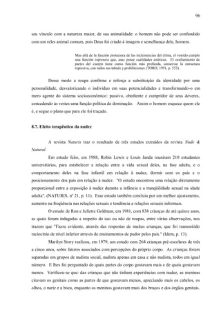 96



seu vínculo com a natureza maior, de sua animalidade: o homem não pode ser confundido
com um reles animal comum, pois Deus foi criado à imagem e semelhança dele, homem.


                         Mas allá de la función protectora de las inclemencias del clima, el vestido cumple
                         una función represora que, asaz posee cualidades estéticas. El ocultamiento de
                         partes del cuerpo tiene como función más profunda, conservar la estructura
                         represiva, con todos sus tabués y prohibiciones (TORO, 1991, p. 553).


           Desse modo a roupa confirma e reforça a substituição da identidade por uma
personalidade, desvalorizando o indivíduo em suas potencialidades e transformando-o em
mero agente do sistema socioeconômico: passivo, obediente e cumpridor de seus deveres,
concedendo às vestes uma função política de dominação. Assim o homem esquece quem ele
é, e segue o plano que para ele foi traçado.


8.7. Efeito terapêutico da nudez


           A revista Naturis traz o resultado de três estudos extraídos da revista Nude &
Natural.
           Em estudo feito, em 1988, Robin Lewis e Louis Janda reuniram 210 estudantes
universitários, para estabelecer a relação entre a vida sexual deles, na fase adulta, e o
comportamento deles na fase infantil em relação à nudez, dormir com os pais e o
posicionamento dos pais em relação à nudez. "O estudo encontrou uma relação diretamente
proporcional entre a exposição à nudez durante a infância e a tranqüilidade sexual na idade
adulta". (NATURIS, nº 21, p. 11). Esse estudo também concluiu por um melhor ajustamento,
aumento na freqüência nas relações sexuais e tendência a relações sexuais informais.
           O estudo de Ron e Juliette Goldman, em 1981, com 838 crianças de até quinze anos,
as quais foram indagadas a respeito do uso ou não de roupas, entre várias observações, nos
trazem que "Ficou evidente, através das respostas de muitas crianças, que foi transmitido
raciocínio de nível inferior através de ensinamentos de pudor pelos pais." (Idem, p. 13).
           Marilyn Story realizou, em 1979, um estudo com 264 crianças pré-escolares de três
a cinco anos, sobre fatores associados com percepções do próprio corpo. As crianças foram
separadas em grupos de nudista social, nudista apenas em casa e não nudista, todos em igual
número. E lhes foi perguntado de quais partes do corpo gostavam mais e de quais gostavam
menos. Verificou-se que: das crianças que não tinham experiências com nudez, as meninas
citavam os genitais como as partes de que gostavam menos, apreciando mais os cabelos, os
olhos, o nariz e a boca, enquanto os meninos gostavam mais dos braços e dos órgãos genitais.
 