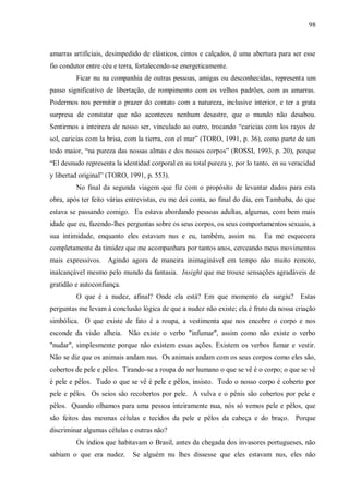 98



amarras artificiais, desimpedido de elásticos, cintos e calçados, é uma abertura para ser esse
fio condutor entre céu e terra, fortalecendo-se energeticamente.
         Ficar nu na companhia de outras pessoas, amigas ou desconhecidas, representa um
passo significativo de libertação, de rompimento com os velhos padrões, com as amarras.
Podermos nos permitir o prazer do contato com a natureza, inclusive interior, e ter a grata
surpresa de constatar que não aconteceu nenhum desastre, que o mundo não desabou.
Sentirmos a inteireza de nosso ser, vinculado ao outro, trocando “caricias com los rayos de
sol, caricias com la brisa, com la tierra, con el mar” (TORO, 1991, p. 36), como parte de um
todo maior, “na pureza das nossas almas e dos nossos corpos” (ROSSI, 1993, p. 20), porque
“El desnudo representa la identidad corporal en su total pureza y, por lo tanto, en su veracidad
y libertad original” (TORO, 1991, p. 553).
         No final da segunda viagem que fiz com o propósito de levantar dados para esta
obra, após ter feito várias entrevistas, eu me dei conta, ao final do dia, em Tambaba, do que
estava se passando comigo. Eu estava abordando pessoas adultas, algumas, com bem mais
idade que eu, fazendo-lhes perguntas sobre os seus corpos, os seus comportamentos sexuais, a
sua intimidade, enquanto eles estavam nus e eu, também, assim nu.            Eu me esquecera
completamente da timidez que me acompanhara por tantos anos, cerceando meus movimentos
mais expressivos. Agindo agora de maneira inimaginável em tempo não muito remoto,
inalcançável mesmo pelo mundo da fantasia. Insight que me trouxe sensações agradáveis de
gratidão e autoconfiança.
         O que é a nudez, afinal? Onde ela está? Em que momento ela surgiu? Estas
perguntas me levam à conclusão lógica de que a nudez não existe; ela é fruto da nossa criação
simbólica. O que existe de fato é a roupa, a vestimenta que nos encobre o corpo e nos
esconde da visão alheia. Não existe o verbo "infumar", assim como não existe o verbo
"nudar", simplesmente porque não existem essas ações. Existem os verbos fumar e vestir.
Não se diz que os animais andam nus. Os animais andam com os seus corpos como eles são,
cobertos de pele e pêlos. Tirando-se a roupa do ser humano o que se vê é o corpo; o que se vê
é pele e pêlos. Tudo o que se vê é pele e pêlos, insisto. Todo o nosso corpo é coberto por
pele e pêlos. Os seios são recobertos por pele. A vulva e o pênis são cobertos por pele e
pêlos. Quando olhamos para uma pessoa inteiramente nua, nós só vemos pele e pêlos, que
são feitos das mesmas células e tecidos da pele e pêlos da cabeça e do braço. Porque
discriminar algumas células e outras não?
         Os índios que habitavam o Brasil, antes da chegada dos invasores portugueses, não
sabiam o que era nudez.      Se alguém nu lhes dissesse que eles estavam nus, eles não
 