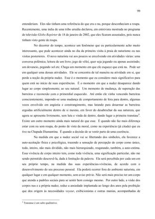 99



entenderiam. Eles não tinham uma referência do que era o nu, porque desconheciam a roupa.
Recentemente, uma índia de uma tribo arredia declarou, em entrevista mostrada no programa
de televisão Globo Repórter de 18 de janeiro de 2002, que eles ficaram assustados, pois nunca
tinham visto gente de roupa.
             No decorrer do tempo, acontece um fenômeno que eu particularmente acho muito
interessante, que pode acontecer ainda no dia da primeira visita à praia de naturismo ou nas
visitas posteriores. O novo naturista vai aos poucos se envolvendo em atividades várias: uma
conversa polêmica; leitura de um livro; jogo de vôlei, quer seja jogando ou apenas assistindo;
um devaneio, pegando sol etc. Chega um momento em que ele esquece que está nu. Pode ser
em qualquer uma dessas atividades. Ele se concentra de tal maneira na atividade em si, que
perde a noção da própria nudez. Esse é o momento que eu considero mais significativo para
quem está no início de suas experiências. É o momento em que a nudez desaparece dando
lugar ao corpo simplesmente; ao seu natural. Um momento de mudança, de superação das
barreiras e reconexão com o primordial esquecido. Até então ele vinha vencendo barreiras
conscientemente, impondo-se uma mudança de comportamento de fora para dentro, algumas
vezes envolvido em angústia e constrangimento, mas lutando para desarmar as barreiras
erguidas artificialmente dentro de si mesmo, em favor do desabrochar da sua natureza, que
agora se apresenta livremente, sem luta e vinda de dentro, dando lugar a primeira transtase4.
Existe um outro momento ainda mais natural do que esse. É quando não faz mais diferença
estar com ou sem roupa, do ponto de vista da moral, como na experiência (já citada) que eu
tive na Chapada Diamantina. É quando a decisão de se vestir parte de uma coerência.
             Na medida em que a nudez social vai se libertando dos símbolos, ela favorece a
auto-aceitação física e psicológica, trazendo a sensação de percepção do corpo como único,
todo, inteiro, não mais dividido, não mais hierarquizado, resgatando, também, a auto-estima.
Essa vivência de corpo inteiro tem, como toda vivência, uma significação particular, não me
sendo permitido descrevê-la, dada à limitação da palavra. Ela será percebida por cada um em
seu próprio tempo, na medida das suas experiências-vivências, de acordo com o
desenvolvimento do seu processo pessoal. Ela poderá ocorrer fora do ambiente naturista, em
qualquer lugar e em qualquer momento, sem aviso prévio. Não será mais preciso ter um corpo
que atenda a padrões sociais para se sentir bem consigo mesmo. Por outro lado, a visão dos
corpos nus e a própria nudez, reduz a ansiedade implantada ao longo dos anos pela proibição
que deu origem às necessidades voyeur, exibicionistas e outras manias, acompanhadas de


4
    Transtase é um salto qualitativo.
 