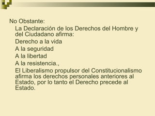 No Obstante:
 La Declaración de los Derechos del Hombre y
 del Ciudadano afirma:
 Derecho a la vida
 A la seguridad
 A la libertad
 A la resistencia.,
 El Liberalismo propulsor del Constitucionalismo
 afirma los derechos personales anteriores al
 Estado, por lo tanto el Derecho precede al
 Estado.
 