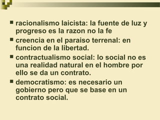  racionalismo laicista: la fuente de luz y
  progreso es la razon no la fe
 creencia en el paraiso terrenal: en
  funcion de la libertad.
 contractualismo social: lo social no es
  una realidad natural en el hombre por
  ello se da un contrato.
 democratismo: es necesario un
  gobierno pero que se base en un
  contrato social.
 