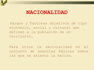NACIONALIDAD
Rasgos y factores objetivos de tipo
económico, social y cultural que
definen a la población de un
territorio.

Para otros la nacionalidad es el
conjunto de esencias básicas sobre
las que se asienta la nación.
 