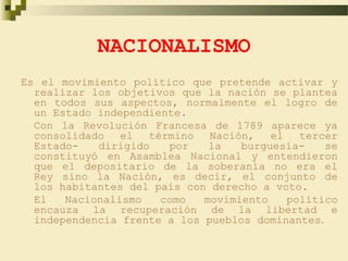 NACIONALISMO
Es el movimiento político que pretende activar y
  realizar los objetivos que la nación se plantea
  en todos sus aspectos, normalmente el logro de
  un Estado independiente.
  Con la Revolución Francesa de 1789 aparece ya
  consolidado   el  término   Nación,   el   tercer
  Estado-   dirigido   por    la   burguesía-    se
  constituyó en Asamblea Nacional y entendieron
  que el depositario de la soberanía no era el
  Rey sino la Nación, es decir, el conjunto de
  los habitantes del país con derecho a voto.
  El   Nacionalismo   como   movimiento    político
  encauza la recuperación de la libertad e
  independencia frente a los pueblos dominantes.
 