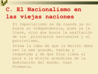 C. El Nacionalismo en
las viejas naciones
 El Imperialismo se da cuando ya no
 busca su independencia, pues ya la
 tiene, sino que busca la exaltación
 de los principios nacionales y el
 patriotismo.
 Prima la idea de que la Nación debe
 ser la más grande, temida y
 respetada y de que Dios llama al
 país a la misión grandiosa de la
 dominación del mundo. Caso
 Alemania.
 