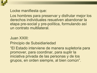 Locke manifiesta que:
Los hombres para preservar y disfrutar mejor los
derechos individuales resuelven abandonar la
etapa pre-social y pre-política, formulando así
un contrato multilateral.

Juan XXIII:
Principio de Subsidiariedad
“El Estado interviene de manera supletoria para
promover, para coordinar, para suplir la
iniciativa privada de las personas y de los
grupos, en orden siempre, al bien común”.
 