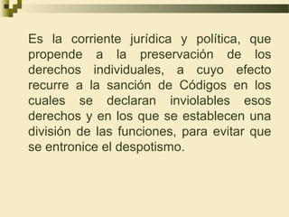 Es la corriente jurídica y política, que
propende a la preservación de los
derechos individuales, a cuyo efecto
recurre a la sanción de Códigos en los
cuales se declaran inviolables esos
derechos y en los que se establecen una
división de las funciones, para evitar que
se entronice el despotismo.
 