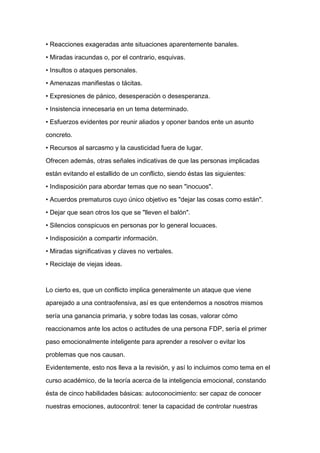 • Reacciones exageradas ante situaciones aparentemente banales.

• Miradas iracundas o, por el contrario, esquivas.

• Insultos o ataques personales.

• Amenazas manifiestas o tácitas.

• Expresiones de pánico, desesperación o desesperanza.

• Insistencia innecesaria en un tema determinado.

• Esfuerzos evidentes por reunir aliados y oponer bandos ente un asunto

concreto.

• Recursos al sarcasmo y la causticidad fuera de lugar.

Ofrecen además, otras señales indicativas de que las personas implicadas

están evitando el estallido de un conflicto, siendo éstas las siguientes:
• Indisposición para abordar temas que no sean "inocuos".

• Acuerdos prematuros cuyo único objetivo es "dejar las cosas como están".

• Dejar que sean otros los que se "lleven el balón".

• Silencios conspicuos en personas por lo general locuaces.

• Indisposición a compartir información.

• Miradas significativas y claves no verbales.

• Reciclaje de viejas ideas.



Lo cierto es, que un conflicto implica generalmente un ataque que viene

aparejado a una contraofensiva, así es que entendernos a nosotros mismos

sería una ganancia primaria, y sobre todas las cosas, valorar cómo

reaccionamos ante los actos o actitudes de una persona FDP, sería el primer

paso emocionalmente inteligente para aprender a resolver o evitar los

problemas que nos causan.

Evidentemente, esto nos lleva a la revisión, y así lo incluimos como tema en el

curso académico, de la teoría acerca de la inteligencia emocional, constando

ésta de cinco habilidades básicas: autoconocimiento: ser capaz de conocer

nuestras emociones, autocontrol: tener la capacidad de controlar nuestras
 