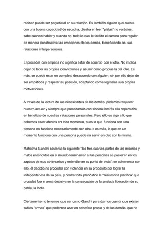 reciben puede ser perjudicial en su relación. Es también alguien que cuenta

con una buena capacidad de escucha, diestra en leer “pistas” no verbales;

sabe cuando hablar y cuando no, todo lo cual le facilita el camino para regular

de manera constructiva las emociones de los demás, beneficiando así sus

relaciones interpersonales.



El proceder con empatía no significa estar de acuerdo con el otro. No implica

dejar de lado las propias convicciones y asumir como propias la del otro. Es

más, se puede estar en completo desacuerdo con alguien, sin por ello dejar de

ser empáticos y respetar su posición, aceptando como legítimas sus propias

motivaciones.



A través de la lectura de las necesidades de los demás, podemos reajustar

nuestro actuar y siempre que procedamos con sincero interés ello repercutirá

en beneficio de nuestras relaciones personales. Pero ello es algo a lo que

debemos estar atentos en todo momento, pues lo que funciona con una

persona no funciona necesariamente con otra, o es más, lo que en un

momento funciona con una persona puede no servir en otro con la misma.



Mahatma Gandhi sostenía lo siguiente “las tres cuartas partes de las miserias y

malos entendidos en el mundo terminarían si las personas se pusieran en los

zapatos de sus adversarios y entendieran su punto de vista”; en coherencia con

ello, él decidió no proceder con violencia en su propósito por lograr la

independencia de su país, y contra todo pronóstico la “resistencia pacífica” que

propulsó fue el arma decisiva en la consecución de la ansiada liberación de su

patria, la India.



Ciertamente no tenemos que ser como Gandhi para darnos cuenta que existen

sutiles “armas” que podemos usar en beneficio propio y de los demás, que no
 