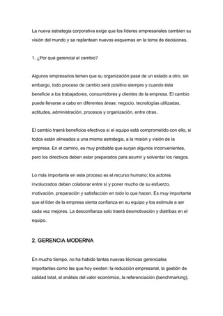 La nueva estrategia corporativa exige que los líderes empresariales cambien su

visión del mundo y se replanteen nuevos esquemas en la toma de decisiones.



1. ¿Por qué gerencial el cambio?



Algunos empresarios temen que su organización pase de un estado a otro, sin

embargo, todo proceso de cambio será positivo siempre y cuando éste

beneficie a los trabajadores, consumidores y clientes de la empresa. El cambio

puede llevarse a cabo en diferentes áreas: negocio, tecnologías utilizadas,

actitudes, administración, procesos y organización, entre otras.


El cambio traerá beneficios efectivos si el equipo está comprometido con ello, si

todos están alineados a una misma estrategia, a la misión y visión de la

empresa. En el camino, es muy probable que surjan algunos inconvenientes,

pero los directivos deben estar preparados para asumir y solventar los riesgos.



Lo más importante en este proceso es el recurso humano; los actores

involucrados deben colaborar entre sí y poner mucho de su esfuerzo,

motivación, preparación y satisfacción en todo lo que hacen. Es muy importante

que el líder de la empresa sienta confianza en su equipo y los estimule a ser

cada vez mejores. La desconfianza solo traerá desmotivación y diatribas en el

equipo.



2. GERENCIA MODERNA


En mucho tiempo, no ha habido tantas nuevas técnicas gerenciales

importantes como las que hoy existen: la reducción empresarial, la gestión de

calidad total, el análisis del valor económico, la referenciación (benchmarking),
 