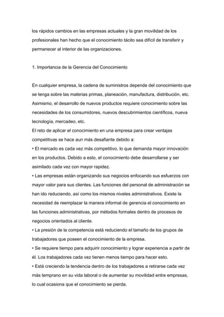 los rápidos cambios en las empresas actuales y la gran movilidad de los

profesionales han hecho que el conocimiento tácito sea difícil de transferir y

permanecer al interior de las organizaciones.



1. Importancia de la Gerencia del Conocimiento



En cualquier empresa, la cadena de suministros depende del conocimiento que

se tenga sobre las materias primas, planeación, manufactura, distribución, etc.

Asimismo, el desarrollo de nuevos productos requiere conocimiento sobre las

necesidades de los consumidores, nuevos descubrimientos científicos, nueva

tecnología, mercadeo, etc.
El reto de aplicar el conocimiento en una empresa para crear ventajas

competitivas se hace aun más desafiante debido a:

• El mercado es cada vez más competitivo, lo que demanda mayor innovación

en los productos. Debido a esto, el conocimiento debe desarrollarse y ser

asimilado cada vez con mayor rapidez.

• Las empresas están organizando sus negocios enfocando sus esfuerzos con

mayor valor para sus clientes. Las funciones del personal de administración se

han ido reduciendo, así como los mismos niveles administrativos. Existe la

necesidad de reemplazar la manera informal de gerencia el conocimiento en

las funciones administrativas, por métodos formales dentro de procesos de

negocios orientados al cliente.

• La presión de la competencia está reduciendo el tamaño de los grupos de

trabajadores que poseen el conocimiento de la empresa.

• Se requiere tiempo para adquirir conocimiento y lograr experiencia a partir de

él. Los trabajadores cada vez tienen menos tiempo para hacer esto.

• Está creciendo la tendencia dentro de los trabajadores a retirarse cada vez

más temprano en su vida laboral o de aumentar su movilidad entre empresas,

lo cual ocasiona que el conocimiento se pierda.
 