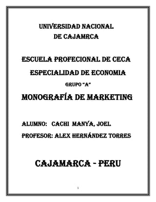 UNIVERSIDAD NACIONAL
         DE CAJAMRCA


ESCUELA PROFECIONAL DE CECA
  ESPECIALIDAD DE ECONOMIA
            GRUPO “A”

MONOGRAFÍA DE MARKETING


ALUMNO: CACHI MANYA, JOEL
PROFESOR: ALEX HERNÁNDEZ TORRES



   CAJAMARCA - PERU

                1
 