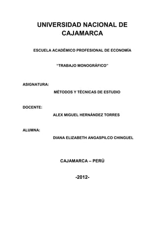 UNIVERSIDAD NACIONAL DE
            CAJAMARCA

    ESCUELA ACADÉMICO PROFESIONAL DE ECONOMÍA



               “TRABAJO MONOGRÁFICO”




ASIGNATURA:

              MÉTODOS Y TÉCNICAS DE ESTUDIO



DOCENTE:

              ALEX MIGUEL HERNÁNDEZ TORRES



ALUMNA:

              DIANA ELIZABETH ANGASPILCO CHINGUEL




                 CAJAMARCA – PERÚ


                       -2012-
 