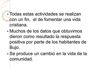  Todas   estas actividades se realizan
  con un fin, el de fomentar una vida
  cristiana.
 Muchos de los datos que obtuvimos
  dieron como resultado la respuesta
  positiva por parte de los habitantes de
  Bujo.
 Se produce un cambio en la vida de la
  comunidad.
 