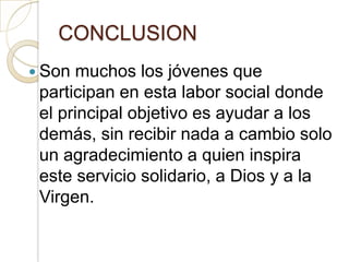 CONCLUSION
 Son muchos los jóvenes que
 participan en esta labor social donde
 el principal objetivo es ayudar a los
 demás, sin recibir nada a cambio solo
 un agradecimiento a quien inspira
 este servicio solidario, a Dios y a la
 Virgen.
 