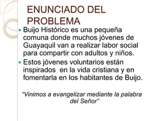 ENUNCIADO DEL
     PROBLEMA
 Buijo Histórico es una pequeña
  comuna donde muchos jóvenes de
  Guayaquil van a realizar labor social
  para compartir con adultos y niños.
 Estos jóvenes voluntarios están
  inspirados en la vida cristiana y en
  fomentarla en los habitantes de Buijo.

    “Vinimos a evangelizar mediante la palabra
                    del Señor”
 