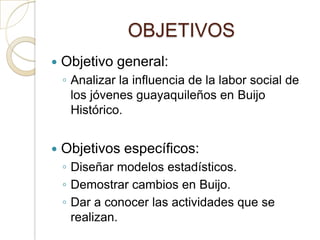 OBJETIVOS
   Objetivo general:
    ◦ Analizar la influencia de la labor social de
      los jóvenes guayaquileños en Buijo
      Histórico.


   Objetivos específicos:
    ◦ Diseñar modelos estadísticos.
    ◦ Demostrar cambios en Buijo.
    ◦ Dar a conocer las actividades que se
      realizan.
 