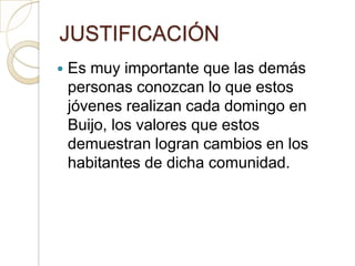 JUSTIFICACIÓN
   Es muy importante que las demás
    personas conozcan lo que estos
    jóvenes realizan cada domingo en
    Buijo, los valores que estos
    demuestran logran cambios en los
    habitantes de dicha comunidad.
 