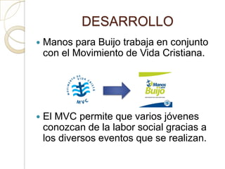 DESARROLLO
   Manos para Buijo trabaja en conjunto
    con el Movimiento de Vida Cristiana.




   El MVC permite que varios jóvenes
    conozcan de la labor social gracias a
    los diversos eventos que se realizan.
 