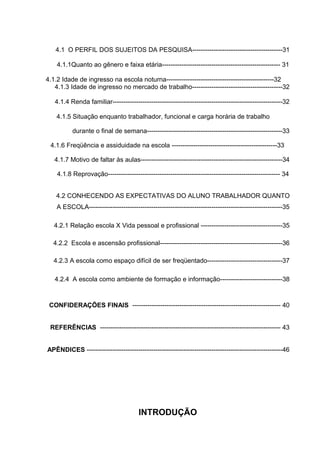 11



   4.1 O PERFIL DOS SUJEITOS DA PESQUISA------------------------------------------31

    4.1.1Quanto ao gênero e faixa etária------------------------------------------------------- 31

4.1.2 Idade de ingresso na escola noturna--------------------------------------------------32
   4.1.3 Idade de ingresso no mercado de trabalho------------------------------------------32

   4.1.4 Renda familiar-------------------------------------------------------------------------------32

    4.1.5 Situação enquanto trabalhador, funcional e carga horária de trabalho

          durante o final de semana---------------------------------------------------------------33

 4.1.6 Freqüência e assiduidade na escola -------------------------------------------------33

   4.1.7 Motivo de faltar às aulas------------------------------------------------------------------34

    4.1.8 Reprovação-------------------------------------------------------------------------------- 34


    4.2 CONHECENDO AS EXPECTATIVAS DO ALUNO TRABALHADOR QUANTO
    A ESCOLA------------------------------------------------------------------------------------------35

   4.2.1 Relação escola X Vida pessoal e profissional --------------------------------------35

  4.2.2 Escola e ascensão profissional---------------------------------------------------------36

  4.2.3 A escola como espaço difícil de ser freqüentado-----------------------------------37

   4.2.4 A escola como ambiente de formação e informação-----------------------------38



 CONFIDERAÇÕES FINAIS --------------------------------------------------------------------- 40


 REFERÊNCIAS ------------------------------------------------------------------------------------ 43


APÊNDICES -------------------------------------------------------------------------------------------46




                                       INTRODUÇÃO
 