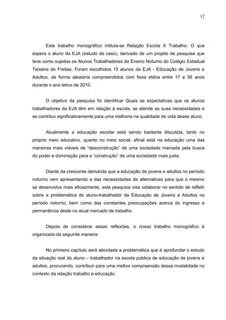 12




      Este trabalho monográfico intitula-se Relação Escola X Trabalho: O que
espera o aluno da EJA (estudo de caso), derivado de um projeto de pesquisa que
teve como sujeitos os Alunos Trabalhadores do Ensino Noturno do Colégio Estadual
Teixeira de Freitas. Foram escolhidos 15 alunos da EJA - Educação de Jovens e
Adultos, de forma aleatória compreendidos com faixa etária entre 17 e 56 anos
durante o ano letivo de 2010.


      O objetivo da pesquisa foi identificar Quais as expectativas que os alunos
trabalhadores da EJA têm em relação à escola, se atende as suas necessidades e
se contribui significativamente para uma melhoria na qualidade de vida desse aluno.


      Atualmente a educação escolar está sendo bastante discutida, tanto no
próprio meio educativo, quanto no meio social, afinal está na educação uma das
maneiras mais viáveis de “desconstrução” de uma sociedade marcada pela busca
do poder e dominação para a “construção” de uma sociedade mais justa.


      Diante da crescente demanda que a educação de jovens e adultos no período
noturno vem apresentando e das necessidades de alternativas para que o mesmo
se desenvolva mais eficazmente, esta pesquisa visa colaborar no sentido de refletir
sobre a problemática do aluno-trabalhador da Educação de Jovens e Adultos no
período noturno, bem como das constantes preocupações acerca do ingresso e
permanência deste no atual mercado de trabalho.


      Depois de considerar essas reflexões, o nosso trabalho monográfico é
organizado da seguinte maneira:


      No primeiro capítulo será abordada a problemática que é aprofundar o estudo
da situação real do aluno – trabalhador na escola pública de educação de jovens e
adultos, procurando, contribuir para uma melhor compreensão dessa modalidade no
contexto da relação trabalho e educação.
 