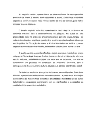 13



      No segundo capítulo, apresentamos as palavras-chaves da nossa pesquisa:
Educação de jovens e adultos, aluno-trabalhador e escola. Analisamos os diversos
aspectos a serem abordados nesta reflexão dentro da ótica de teóricos, para melhor
embasar a nossa pesquisa.


      O terceiro capítulo trata dos procedimentos metodológicos, mostrando os
caminhos trilhados para o desenvolvimento da pesquisa. Na busca de uma
profundidade maior na análise do problema levantado por este estudo, lançou – se
mão da investigação, através de questionário e entrevista direcionados à alunos da
escola pública da Educação de Jovens e Adultos buscando – se verificar como os
aspectos evidenciados neste trabalho, estão sendo concretizados no dia - a - dia.


      O quarto capítulo apresenta reflexões e dados a cerca da realidade do ensino
noturno na Educação de Jovens e Adultos, buscando discutir a idéia dentro e fora da
escola, inclusive, percebendo o papel que esta tem na sociedade, pois não se
compreende um processo de construção da verdadeira cidadania, sem o
correspondente desenvolvimento cultural, educacional, político, econômico e social.


      Partindo dos resultados alcançados elaboramos as considerações finais deste
trabalho, apresentando reflexões dos resultados obtidos. A partir desta abordagem
evidenciamos de maneira mais concreta as dificuldades e facilidades que os alunos
trabalhadores pesquisados demonstram com as significações e percepções da
realidade vivida na escola e no trabalho.
 