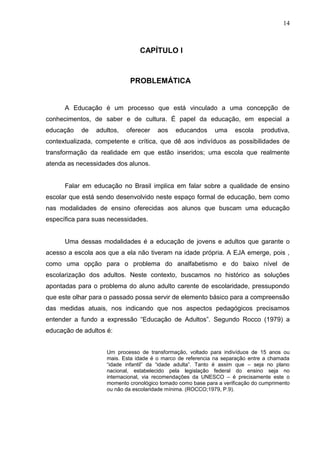 14



                                CAPÍTULO I



                            PROBLEMÁTICA


      A Educação é um processo que está vinculado a uma concepção de
conhecimentos, de saber e de cultura. É papel da educação, em especial a
educação   de   adultos,   oferecer    aos    educandos      uma     escola    produtiva,
contextualizada, competente e crítica, que dê aos indivíduos as possibilidades de
transformação da realidade em que estão inseridos; uma escola que realmente
atenda as necessidades dos alunos.


      Falar em educação no Brasil implica em falar sobre a qualidade de ensino
escolar que está sendo desenvolvido neste espaço formal de educação, bem como
nas modalidades de ensino oferecidas aos alunos que buscam uma educação
específica para suas necessidades.


      Uma dessas modalidades é a educação de jovens e adultos que garante o
acesso a escola aos que a ela não tiveram na idade própria. A EJA emerge, pois ,
como uma opção para o problema do analfabetismo e do baixo nível de
escolarização dos adultos. Neste contexto, buscamos no histórico as soluções
apontadas para o problema do aluno adulto carente de escolaridade, pressupondo
que este olhar para o passado possa servir de elemento básico para a compreensão
das medidas atuais, nos indicando que nos aspectos pedagógicos precisamos
entender a fundo a expressão “Educação de Adultos”. Segundo Rocco (1979) a
educação de adultos é:


                    Um processo de transformação, voltado para indivíduos de 15 anos ou
                    mais. Esta idade é o marco de referencia na separação entre a chamada
                    “idade infantil” da “idade adulta”. Tanto é assim que – seja no plano
                    nacional, estabelecido pela legislação federal do ensino seja no
                    internacional, via recomendações da UNESCO – é precisamente este o
                    momento cronológico tomado como base para a verificação do cumprimento
                    ou não da escolaridade mínima. (ROCCO;1979, P.9).
 