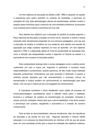 15



      Um dos objetivos da educação de adultos (LDB, 1996) é capacitar os sujeitos
e prepará-los para serem inseridos no contexto da sociedade, e aprimorar as
condições de vida. Esta aprendizagem através da escolarização, também conduz e
prepara esses indivíduos para o exercício de uma atividade profissional, provocando
uma mudança sócio-cultural e econômica em sua vida.


      Para atender aos objetivos que a educação de adultos se propõe segundo o
Plano Nacional de Educação (iniciação no ensino de ler, escrever e contar) a escola
necessita estar devidamente preparada em sua estrutura pedagógica, uma vez que
a educação de adultos é complexa em sua essência, pois atende uma parcela da
população que exige cuidados especiais na hora de aprender. Um dos objetivos
segundo o PNE é a elaboração global do nível de escolaridade da população bem
como a redução das desigualdades sociais e regionais no tocante ao acesso e a
permanência com sucesso na educação pública


      Esta complexidade abrange tanto o campo pedagógico como o político-social.
Justamente por isso a busca por respostas é pertinente e aumenta nossa
responsabilidade e compromisso, quando queremos, de fato mudar nossa realidade
enquanto profissionais. Entendemos que este processo é destinado a superar a
carência escolar daqueles que não acompanharam o processo comum de
escolarização e Implica também em aprimoramento ou especialização para esse
adulto, uma vez que o mesmo já traz uma bagagem de conhecimentos.


      É importante considerar o aluno trabalhador como sujeito do processo de
ensino-aprendizagem, possibilitando assim a reflexão crítica sobre a realidade,
levando-o a participar de projetos de transformação da sociedade. Compete à
escola, procurar condições viáveis para que o aluno-trabalhador a ela tenha acesso
e permaneça com sucesso, resgatando a auto-estima e a vontade de construir
conhecimento.


      Para se falar do aluno-trabalhador, deve-se inicialmente, falar da importância
da educação e da escola em sua vida.         Segundo Sacristán e Gómez (2000)
educação é um processo de desenvolvimento do indivíduo a fim de que ele possa
atuar em uma sociedade pronta para a busca da aceitação dos objetivos coletivos.
 