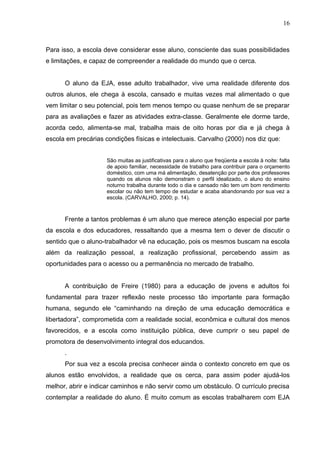 16



Para isso, a escola deve considerar esse aluno, consciente das suas possibilidades
e limitações, e capaz de compreender a realidade do mundo que o cerca.


      O aluno da EJA, esse adulto trabalhador, vive uma realidade diferente dos
outros alunos, ele chega à escola, cansado e muitas vezes mal alimentado o que
vem limitar o seu potencial, pois tem menos tempo ou quase nenhum de se preparar
para as avaliações e fazer as atividades extra-classe. Geralmente ele dorme tarde,
acorda cedo, alimenta-se mal, trabalha mais de oito horas por dia e já chega à
escola em precárias condições físicas e intelectuais. Carvalho (2000) nos diz que:


                     São muitas as justificativas para o aluno que freqüenta a escola à noite: falta
                     de apoio familiar, necessidade de trabalho para contribuir para o orçamento
                     doméstico, com uma má alimentação, desatenção por parte dos professores
                     quando os alunos não demonstram o perfil idealizado, o aluno do ensino
                     noturno trabalha durante todo o dia e cansado não tem um bom rendimento
                     escolar ou não tem tempo de estudar e acaba abandonando por sua vez a
                     escola. (CARVALHO, 2000; p. 14).



      Frente a tantos problemas é um aluno que merece atenção especial por parte
da escola e dos educadores, ressaltando que a mesma tem o dever de discutir o
sentido que o aluno-trabalhador vê na educação, pois os mesmos buscam na escola
além da realização pessoal, a realização profissional, percebendo assim as
oportunidades para o acesso ou a permanência no mercado de trabalho.


      A contribuição de Freire (1980) para a educação de jovens e adultos foi
fundamental para trazer reflexão neste processo tão importante para formação
humana, segundo ele “caminhando na direção de uma educação democrática e
libertadora”, comprometida com a realidade social, econômica e cultural dos menos
favorecidos, e a escola como instituição pública, deve cumprir o seu papel de
promotora de desenvolvimento integral dos educandos.
      .
      Por sua vez a escola precisa conhecer ainda o contexto concreto em que os
alunos estão envolvidos, a realidade que os cerca, para assim poder ajudá-los
melhor, abrir e indicar caminhos e não servir como um obstáculo. O currículo precisa
contemplar a realidade do aluno. É muito comum as escolas trabalharem com EJA
 