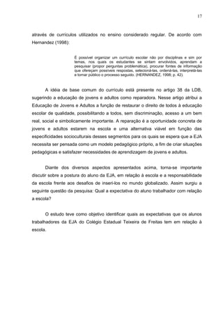 17



através de currículos utilizados no ensino considerado regular. De acordo com
Hernandez (1998):


                    É possível organizar um currículo escolar não por disciplinas e sim por
                    temas, nos quais os estudantes se sintam envolvidos, aprendam a
                    pesquisar (propor perguntas problemática), procurar fontes de informação
                    que ofereçam possíveis respostas, selecioná-las, ordená-las, interpretá-las
                    e tornar público o processo seguido. (HERNANDEZ, 1998; p. 42).



      A idéia de base comum do currículo está presente no artigo 38 da LDB,
sugerindo a educação de jovens e adultos como reparadora. Nesse artigo atribui a
Educação de Jovens e Adultos a função de restaurar o direito de todos à educação
escolar de qualidade, possibilitando a todos, sem discriminação, acesso a um bem
real, social e simbolicamente importante. A reparação é a oportunidade concreta de
jovens e adultos estarem na escola e uma alternativa viável em função das
especificidades socioculturais desses segmentos para os quais se espera que a EJA
necessita ser pensada como um modelo pedagógico próprio, a fim de criar situações
pedagógicas e satisfazer necessidades de aprendizagem de jovens e adultos.


      Diante dos diversos aspectos apresentados acima, torna-se importante
discutir sobre a postura do aluno da EJA, em relação à escola e a responsabilidade
da escola frente aos desafios de inseri-los no mundo globalizado. Assim surgiu a
seguinte questão da pesquisa: Qual a expectativa do aluno trabalhador com relação
a escola?


      O estudo teve como objetivo identificar quais as expectativas que os alunos
trabalhadores da EJA do Colégio Estadual Teixeira de Freitas tem em relação à
escola.
 