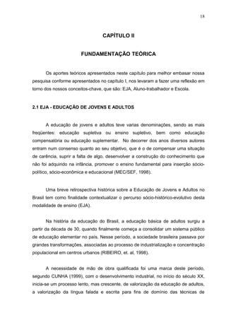 18



                                  CAPÍTULO II


                       FUNDAMENTAÇÃO TEÓRICA


      Os aportes teóricos apresentados neste capítulo para melhor embasar nossa
pesquisa conforme apresentados no capítulo I, nos levaram a fazer uma reflexão em
torno dos nossos conceitos-chave, que são: EJA, Aluno-trabalhador e Escola.



2.1 EJA - EDUCAÇÃO DE JOVENS E ADULTOS


      A educação de jovens e adultos teve varias denominações, sendo as mais
freqüentes: educação supletiva ou ensino supletivo, bem como educação
compensatória ou educação suplementar. No decorrer dos anos diversos autores
entram num consenso quanto ao seu objetivo, que é o de compensar uma situação
de carência, suprir a falta de algo, desenvolver a construção do conhecimento que
não foi adquirido na infância, promover o ensino fundamental para inserção sócio-
político, sócio-econômica e educacional (MEC/SEF, 1998).


      Uma breve retrospectiva histórica sobre a Educação de Jovens e Adultos no
Brasil tem como finalidade contextualizar o percurso sócio-histórico-evolutivo desta
modalidade de ensino (EJA).


      Na história da educação do Brasil, a educação básica de adultos surgiu a
partir da década de 30, quando finalmente começa a consolidar um sistema público
de educação elementar no país. Nesse período, a sociedade brasileira passava por
grandes transformações, associadas ao processo de industrialização e concentração
populacional em centros urbanos (RIBEIRO, et. al, 1998).


      A necessidade de mão de obra qualificada foi uma marca deste período,
segundo CUNHA (1999), com o desenvolvimento industrial, no início do século XX,
inicia-se um processo lento, mas crescente, de valorização da educação de adultos,
a valorização da língua falada e escrita para fins de domínio das técnicas de
 