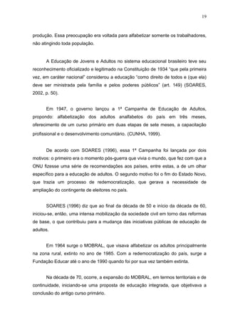 19



produção. Essa preocupação era voltada para alfabetizar somente os trabalhadores,
não atingindo toda população.


      A Educação de Jovens e Adultos no sistema educacional brasileiro teve seu
reconhecimento oficializado e legitimado na Constituição de 1934 “que pela primeira
vez, em caráter nacional” considerou a educação “como direito de todos e (que ela)
deve ser ministrada pela família e pelos poderes públicos” (art. 149) (SOARES,
2002, p. 50).


      Em 1947, o governo lançou a 1ª Campanha de Educação de Adultos,
propondo: alfabetização dos adultos analfabetos do país em três meses,
oferecimento de um curso primário em duas etapas de sete meses, a capacitação
profissional e o desenvolvimento comunitário. (CUNHA, 1999).


      De acordo com SOARES (1996), essa 1ª Campanha foi lançada por dois
motivos: o primeiro era o momento pós-guerra que vivia o mundo, que fez com que a
ONU fizesse uma série de recomendações aos países, entre estas, a de um olhar
específico para a educação de adultos. O segundo motivo foi o fim do Estado Novo,
que trazia um processo de redemocratização, que gerava a necessidade de
ampliação do contingente de eleitores no país.


      SOARES (1996) diz que ao final da década de 50 e início da década de 60,
iniciou-se, então, uma intensa mobilização da sociedade civil em torno das reformas
de base, o que contribuiu para a mudança das iniciativas públicas de educação de
adultos.


      Em 1964 surge o MOBRAL, que visava alfabetizar os adultos principalmente
na zona rural, extinto no ano de 1985. Com a redemocratização do país, surge a
Fundação Educar até o ano de 1990 quando foi por sua vez também extinta.


      Na década de 70, ocorre, a expansão do MOBRAL, em termos territoriais e de
continuidade, iniciando-se uma proposta de educação integrada, que objetivava a
conclusão do antigo curso primário.
 