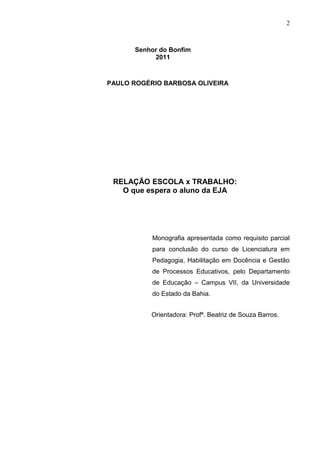 2



      Senhor do Bonfim
           2011



PAULO ROGÉRIO BARBOSA OLIVEIRA




 RELAÇÃO ESCOLA x TRABALHO:
   O que espera o aluno da EJA




           Monografia apresentada como requisito parcial
           para conclusão do curso de Licenciatura em
           Pedagogia, Habilitação em Docência e Gestão
           de Processos Educativos, pelo Departamento
           de Educação – Campus VII, da Universidade
           do Estado da Bahia.


          Orientadora: Profª. Beatriz de Souza Barros.
 